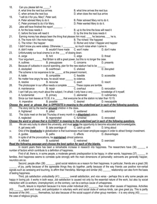 18.

Can you please tell me _____?
A. what time the next bus arrives
B. what time arrives the next bus
C. when arrives the next bus
D. when does the next bus arrive
19.
“I will do it for you, Mary", Peter said.
A. Peter advised Mary to do it.
B. Peter advised Mary not to do it.
C. Peter promised to do it for Mary.
D. Peter wanted Mary to do it.
20.
Jake will have finished the report _______ .
A. for the boss needs it
B. up to the time the boss will need it
C. before the boss will need it
D. by the time the boss needs it
21.
Earning money has always been the thing that pleases him most. ____ he becomes, ___ he is.
A. The more rich / the more happy
B. The richest / the happiest
C. The richer / the happier
D. Richer and richer / Happier and happier
22.
I didn't know you were asleep. Otherwise, I _________ so much noise when I came in.
A. didn't make
B. wouldn't have made
C. won't make
D. don't make
23.
Unfortunately our local cinema is on the ____ of closing down.
A. verge
B. hint
C. edge
D. threat
24.
Your argument ______ that Britain is still a great power, but this is no longer the case.
A. outlines
B. presupposes
C. concerns
D. presents
25.
Because of cutbacks in council spending, plan for the new stadium had to be ______
A. stockpiled
B. overthrown
C. shelved
D. disrupted
26.
The scheme is too expensive to be ______ at the present moment.
A. liable
B. compatible
C. feasible
D. accessible
27.
No matter how angry he was, he would never ______ to violence.
A. resolve
B. recourse
C. exert
D. resort
28.
The photocopier in our office needs a complete ______. These copies are terrible.
A. maintenance
B. repair
C. overhaul
D. renovation
29.
I can’t tell you very much about the subject, I’m afraid. I only have a very ______ knowledge of it myself.
A. fundamental
B. primary
C. elemental
D. rudimentary
30.
Since our train leaves at 10.30, it is ______ that everyone be at the station no later than 10:15.
A. imperative
B. possible
C. desired
D. inescapable
Choose the word or phrase that is OPPOSITE in meaning to the underlined part in each of the following questions.
31.
The story told by the teacher amused children in the class.
A. frightened
B. jolted
C. saddened
D. astonished
32.
The clubs meet on the last Thursday of every month in a dilapidated palace.
A. neglected
B. regenerated
C. furnished
D. renovated
Choose the word or phrase that is CLOSEST in meaning to the underlined part in each of the following questions.
33.
We are very lucky to attend the university, and must seize the opportunity to become educated and knowledgable.
A. get away with
B. take avantage of
C. catch up with
D. bring about
34.
One of the drawbacks to globalization is that businesses must lower employee wages in order to attract foreign investment.
A. guides
B. paths
C. effects
D. disavantages
35.
In spite of all the provocations, he maintained utmost patience.
A. inflicted
B. sustained
C. restrained
D. exercised
Read the following passage and choose the best option for each of the blanks.
In recent years there has been a remarkable increase in research into happiness. The researchers have (36) ______ a
number of factors which contribute to a definition of happiness.
First of all, there is, in some people, a moderate genetic predisposition to be happy; in other words, happiness (37) ______ in
families. And happiness seems to correlate quite strongly with the main dimensions of personality: extroverts are generally happier,
neurotics are so.
Second, people often (38) _______ good social relations as a reason for their happiness. In particular, friends are a great (39)
______ of joy, partly because of the agreeable things they do together, partly because of the way friends use positive non-verbal
signals such as caressing and touching, to affirm their friendship. Marriage and similar (40) ______ relationship can also form the basis
of lasting happiness.
Third, job satisfaction undoubtedly (41) _______ overall satisfaction, and vice versa - perhaps this is why some people are
happy in boring job: it works in both ways. Job satisfaction is caused not only by the essential nature of the work, but also by social
interaction with co-workers. Unemployment, on the contrary, can be a serious cause of unhappiness.
Fourth, leisure is important because it is more under individual (42) _______ than most other causes of happiness. Activities
(43) _______ sport and music, and participation in voluntary work and social clubs of various kinds, can give great joy. This is partly
because of the (44) ______ themselves, but also because of the social support of other group members - it is very strong (45) ______
the case of religious groups.

 