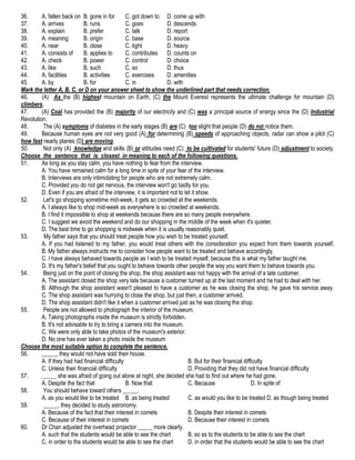 36.
A. fallen back on B. gone in for
C. got down to D. come up with
37.
A. arrives
B. runs
C. goes
D. descends
38.
A. explain
B. prefer
C. talk
D. report
39.
A. meaning
B. origin
C. base
D. source
40.
A. near
B. close
C. tight
D. heavy
41.
A. consists of
B. applies to
C. contributes D. counts on
42.
A. check
B. power
C. control
D. choice
43.
A. like
B. such
C. so
D. thus
44.
A. facilities
B. activities
C. exercises
D. amenities
45.
A. by
B. for
C. in
D. with
Mark the letter A, B, C, or D on your answer sheet to show the underlined part that needs correction.
46.
(A) As the (B) highest mountain on Earth, (C) the Mount Everest represents the ultimate challenge for mountain (D)
climbers.
47.
(A) Coal has provided the (B) majority of our electricity and (C) was a principal source of energy since the (D) Industrial
Revolution.
48.
The (A) symptoms of diabetes in the early stages (B) are (C) too slight that people (D) do not notice them.
49.
Because human eyes are not very good (A) for determining (B) speeds of approaching objects, radar can show a pilot (C)
how fast nearly planes (D) are moving.
50.
Not only (A) knowledge and skills (B) or attitudes need (C) to be cultivated for students' future (D) adjustment to society.
Choose the sentence that is closest in meaning to each of the following questions.
51.
As long as you stay calm, you have nothing to fear from the interview.
A. You have remained calm for a long time in spite of your fear of the interview.
B. Interviews are only intimidating for people who are not extremely calm.
C. Provided you do not get nervous, the interview won't go badly for you.
D. Even if you are afraid of the interview, it is important not to let it show.
52.
Let's go shopping sometime mid-week, it gets so crowded at the weekends.
A. I always like to shop mid-week as everywhere is so crowded at weekends.
B. I find it impossible to shop at weekends because there are so many people everywhere.
C. I suggest we avoid the weekend and do our shopping in the middle of the week when it's quieter.
D. The best time to go shopping is midweek when it is usually reasonably quiet.
53.
My father says that you should treat people how you wish to be treated yourself.
A. If you had listened to my father, you would treat others with the consideration you expect from them towards yourself.
B. My father always instructs me to consider how people want to be treated and behave accordingly.
C. I have always behaved towards people as I wish to be treated myself, because this is what my father taught me.
D. It's my father's belief that you ought to behave towards other people the way you want them to behave towards you.
54.
Being just on the point of closing the shop, the shop assistant was not happy with the arrival of a late customer.
A. The assistant closed the shop very late because a customer turned up at the last moment and he had to deal with her.
B. Although the shop assistant wasn't pleased to have a customer as he was closing the shop, he gave his service away.
C. The shop assistant was hurrying to close the shop, but just then, a customer arrived.
D. The shop assistant didn't like it when a customer arrived just as he was closing the shop.
55.
People are not allowed to photograph the interior of the museum.
A. Taking photographs inside the museum is strictly forbidden.
B. It's not advisable to try to bring a camera into the museum.
C. We were only able to take photos of the museum's exterior.
D. No one has ever taken a photo inside the museum
Choose the most suitable option to complete the sentence.
56.
_____, they would not have sold their house.
A. If they had had financial difficulty
B. But for their financial difficulty
C. Unless their financial difficulty
D. Providing that they did not have financial difficulty
57.
_____ she was afraid of going out alone at night, she decided she had to find out where he had gone.
A. Despite the fact that
B. Now that
C. Because
D. In spite of
58.
You should behave toward others _____.
A. as you would like to be treated B. as being treated
C. as would you like to be treated D. as though being treated
59.
_____, they decided to study astronomy.
A. Because of the fact that their interest in comets
B. Despite their interest in comets
C. Because of their interest in comets
D. Because their interest in comets
60.
Dr Chan adjusted the overhead projector _____ more clearly.
A. such that the students would be able to see the chart
B. so as to the students to be able to see the chart
C. in order to the students would be able to see the chart
D. in order that the students would be able to see the chart

 