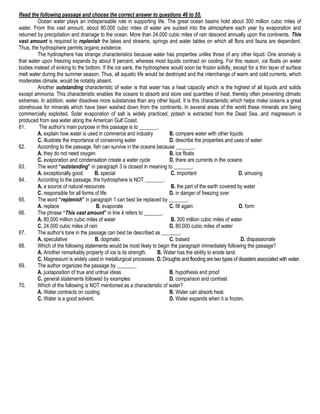 Read the following passage and choose the correct answer to questions 46 to 55.
Ocean water plays an indispensable role in supporting life. The great ocean basins hold about 300 million cubic miles of
water. From this vast amount, about 80,000 cubic miles of water are sucked into the atmosphere each year by evaporation and
returned by precipitation and drainage to the ocean. More than 24,000 cubic miles of rain descend annually upon the continents. This
vast amount is required to replenish the lakes and streams, springs and water tables on which all flora and fauna are dependent.
Thus, the hydrosphere permits organic existence.
The hydrosphere has strange characteristics because water has properties unlike those of any other liquid. One anomaly is
that water upon freezing expands by about 9 percent, whereas most liquids contract on cooling. For this reason, ice floats on water
bodies instead of sinking to the bottom. If the ice sank, the hydrosphere would soon be frozen solidly, except for a thin layer of surface
melt water during the summer season. Thus, all aquatic life would be destroyed and the interchange of warm and cold currents, which
moderates climate, would be notably absent.
Another outstanding characteristic of water is that water has a heat capacity which is the highest of all liquids and solids
except ammonia. This characteristic enables the oceans to absorb and store vast quantities of heat, thereby often preventing climatic
extremes. In addition, water dissolves more substances than any other liquid. It is this characteristic which helps make oceans a great
storehouse for minerals which have been washed down from the continents. In several areas of the world these minerals are being
commercially exploited. Solar evaporation of salt is widely practiced, potash is extracted from the Dead Sea, and magnesium is
produced from sea water along the American Gulf Coast.
61.
The author’s main purpose in this passage is to _______.
A. explain how water is used in commerce and industry
B. compare water with other liquids
C. illustrate the importance of conserving water
D. describe the properties and uses of water
62.
According to the passage, fish can survive in the oceans because _______.
A. they do not need oxygen
B. ice floats
C. evaporation and condensation create a water cycle
D. there are currents in the oceans
63.
The word “outstanding” in paragraph 3 is closest in meaning to _______.
A. exceptionally good
B. special
C. important
D. amusing
64.
According to the passage, the hydrosphere is NOT _______.
A. a source of natural resources
B. the part of the earth covered by water
C. responsible for all forms of life
D. in danger of freezing over
65.
The word “replenish” in paragraph 1 can best be replaced by _______.
A. replace
B. evaporate
C. fill again
D. form
66.
The phrase “This vast amount” in line 4 refers to _______.
A. 80,000 million cubic miles of water
B. 300 million cubic miles of water
C. 24,000 cubic miles of rain
D. 80,000 cubic miles of water
67.
The author’s tone in the passage can best be described as _______.
A. speculative
B. dogmatic
C. biased
D. dispassionate
68.
Which of the following statements would be most likely to begin the paragraph immediately following the passage?
A. Another remarkably property of ice is its strength.
B. Water has the ability to erode land.
C. Magnesium is widely used in metallurgical processes. D. Droughts and flooding are two types of disasters associated with water.
69.
The author organizes the passage by _______.
A. juxtaposition of true and untrue ideas
B. hypothesis and proof
C. general statements followed by examples
D. comparison and contrast
70.
Which of the following is NOT mentioned as a characteristic of water?
A. Water contracts on cooling.
B. Water can absorb heat.
C. Water is a good solvent.
D. Water expands when it is frozen.

 