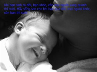 Khi bạn sinh ra đời, bạn khóc,   còn mọi người xung quanh  thì cười.   Hãy sống sao cho   khi bạn qua đời,   mọi người khóc,   còn bạn thì cười 