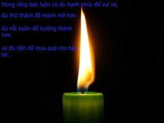 Mong rằng bạn luôn có đủ hạnh phúc để vui vẻ, đủ thử thách để mạnh mẽ hơn đủ nỗi buồn để trưởng thành hơn và đủ tiền   để mua quà cho bạn bè. 
