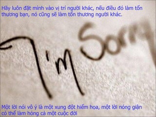 Hãy luôn đặt mình vào vị trí người khác ,  nếu điều đó làm tổn thương bạn,   nó cũng sẽ làm tổn thương người khác. Một lời nói vô ý là một xung đột hiểm họa,   một lời nóng giận có thể làm hỏng cả một cuộc đời 