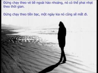 Đừng chạy theo vẻ bề ngoài hào nhoáng,   nó có thể phai nhạt theo thời gian. Đừng chạy theo tiền bạc,   một ngày kia nó cũng sẽ mất đi. 