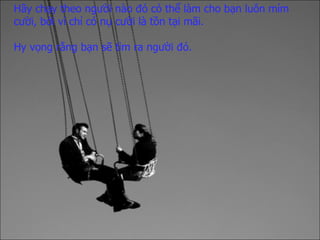 Hãy chạy theo người nào đó   có thể làm cho bạn luôn mỉm cười,   bởi vì chỉ có nụ cười là tồn tại mãi. Hy vọng rằng bạn sẽ tìm ra người đó. 