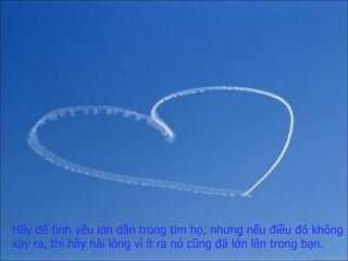 Hãy để tình yêu lớn dần trong tim họ,   nhưng nếu điều đó không xảy ra,   thì hãy hài lòng   vì ít ra nó cũng đã lớn lên trong bạn. 