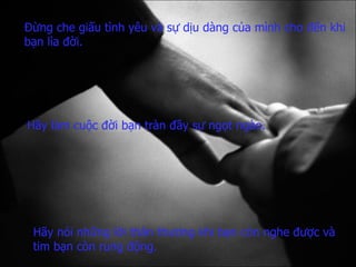 Đừng che giấu tình yêu   và sự dịu dàng của mình   cho đến khi bạn lìa đời. Hãy làm cuộc đời bạn   tràn đầy sự ngọt ngào. Hãy nói những lời thân thương   khi bạn còn nghe được   và tim bạn còn rung động. 