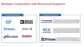 27
Strategic Cooperation with Renowned Suppliers
Core Components Suppliers Core Suppliers Chain Partners
Consumer & Computer Products Business Group：major
OEM/ODM supplier of Foxconn’s Japanese customer, strong
capability from components to complete machine integration.
ODM/OEM supplier of digital satellite communications
and wireless communications products, S class supplier
of HW wireless broadband terminals
One-stop service integrator for electronic products, PCB
manufacturer with the strongest comprehensive strength in
China, P class supplier of HW communications device and
products.
 