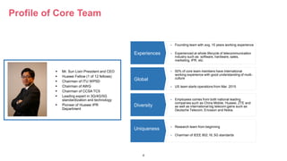4
Profile of Core Team
 Founding team with avg. 15 years working experience
 Experienced at whole lifecycle of telecommunication
industry such as software, hardware, sales,
marketing, IPR, etc.
Experiences
 50% of core team members have international
working experience with good understanding of multi-
culture
 US team starts operations from Mar. 2015
 Employees comes from both national leading
companies such as China Mobile, Huawei, ZTE and
as well as international big telecom gains such as
Deutsche Telecom, Ericsson and Nokia.
 Research team from beginning
 Chairman of IEEE 802.16, 5G standards
Global
Diversity
Uniqueness
 Mr. Sun Lixin President and CEO
 Huawei Fellow (1 of 12 fellows)
 Chairman of ITU WP5D
 Chairman of AWG
 Chairman of CCSA TC5
 Leading expert in 3G/4G/5G
standardization and technology
 Pioneer of Huawei IPR
Department
 