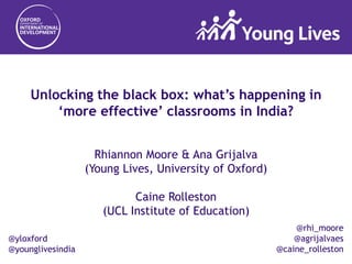 @yloxford
@younglivesindia
Unlocking the black box: what’s happening in
‘more effective’ classrooms in India?
Rhiannon Moore & Ana Grijalva
(Young Lives, University of Oxford)
Caine Rolleston
(UCL Institute of Education)
@rhi_moore
@agrijalvaes
@caine_rolleston
 