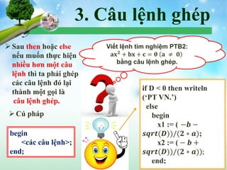3. Câu lệnh ghép
Sau then hoặc else
nếu muốn thực hiện
nhiều hơn một câu
lệnh thì ta phải ghép
các câu lệnh đó lại
thành một gọi là
câu lệnh ghép.
Cú pháp
begin
<các câu lệnh>;
end;
Viết lệnh tìm nghiệm PTB2:
𝐚𝐱 𝟐
+ 𝐛𝐱 + 𝐜 = 𝟎 𝐚 ≠ 𝟎
bằng câu lệnh ghép.
if D < 0 then writeln
(‘PT VN.’)
else
begin
x1 := ((−𝒃 −
𝒔𝒒𝒓𝒕(𝑫))/(𝟐 ∗ 𝒂);
x2 := ( − 𝒃 +
𝒔𝒒𝒓𝒕(𝑫))/(𝟐 ∗ 𝒂));
end;
 
