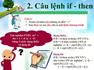 2. Câu lệnh if - then
 Lưu ý:
 Trước từ khóa else không có dấu “ ; ”
 Sau then và sau else chỉ có một lệnh chương trình
Tìm nghiệm PTB2: 𝐚𝐱 𝟐
+
𝐛𝐱 + 𝐜 = 𝟎 𝐚 ≠ 𝟎
bằng 2 cách: dạng thiếu
và dạng đủ
Dạng thiếu:
if D < 0 then writeln (‘PT VN’);
if D >= 0 then writeln (‘PT có
nghiệm’, (−𝒃 − 𝒔𝒒𝒓𝒕(𝑫))/(𝟐 ∗ 𝒂),
( − 𝒃 + 𝒔𝒒𝒓𝒕(𝑫))/(𝟐 ∗ 𝒂));
Dạng đủ:
if D < 0 then write (‘PT VN’)
else write (‘PT có nghiệm’, (−𝒃 −
𝒔𝒒𝒓𝒕(𝑫))/(𝟐 ∗ 𝒂),
( − 𝒃 + 𝒔𝒒𝒓𝒕(𝑫))/(𝟐 ∗ 𝒂));
 