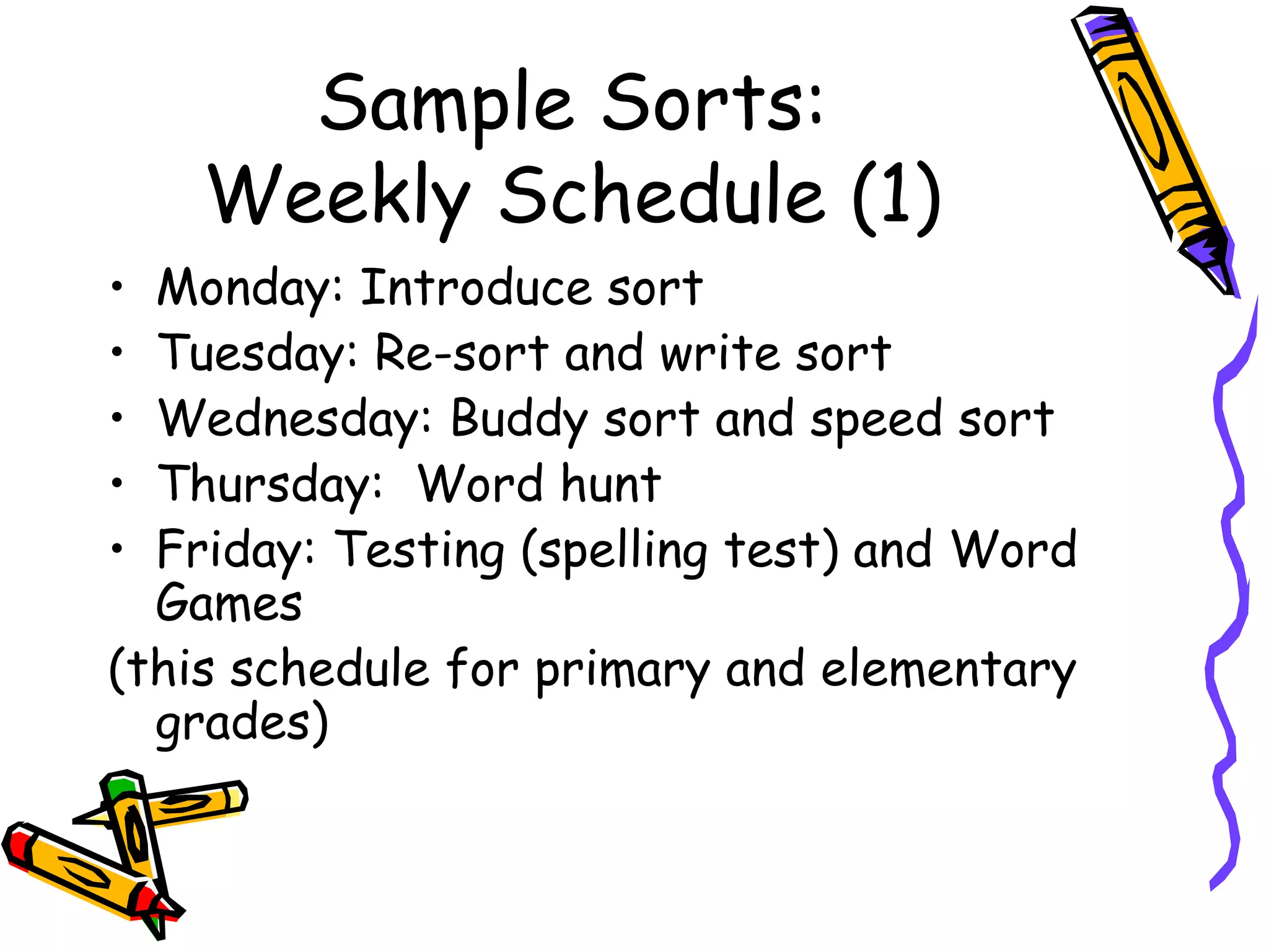 Sample Sorts: Weekly Schedule (1) Monday: Introduce sort Tuesday: Re-sort and write sort Wednesday: Buddy sort and speed sort Thursday:  Word hunt Friday: Testing (spelling test) and Word Games (this schedule for primary and elementary grades) 