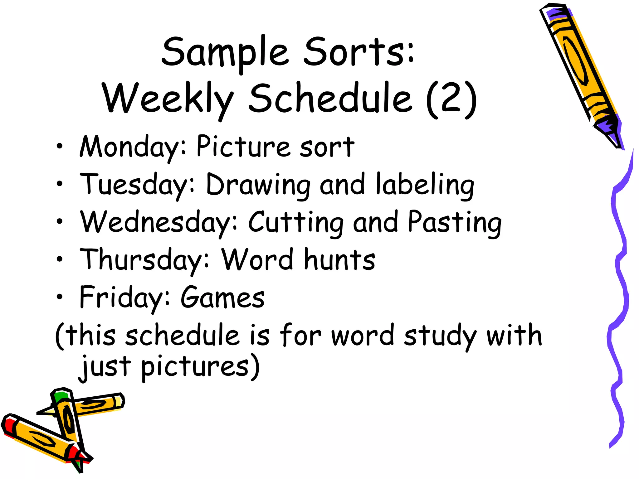 Sample Sorts: Weekly Schedule (2) Monday: Picture sort Tuesday: Drawing and labeling Wednesday: Cutting and Pasting Thursday: Word hunts Friday: Games (this schedule is for word study with just pictures) 