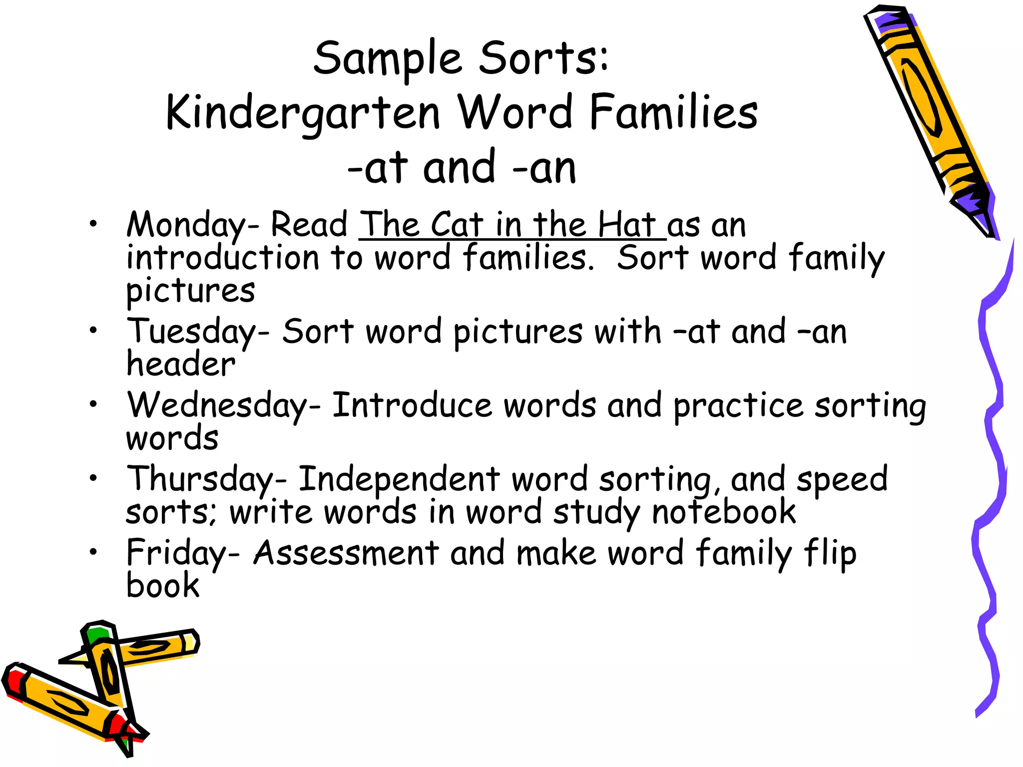 Sample Sorts: Kindergarten Word Families -at and -an Monday- Read  The Cat in the Hat  as an introduction to word families.  Sort word family pictures Tuesday- Sort word pictures with –at and –an header Wednesday- Introduce words and practice sorting words Thursday- Independent word sorting, and speed sorts; write words in word study notebook Friday- Assessment and make word family flip book 