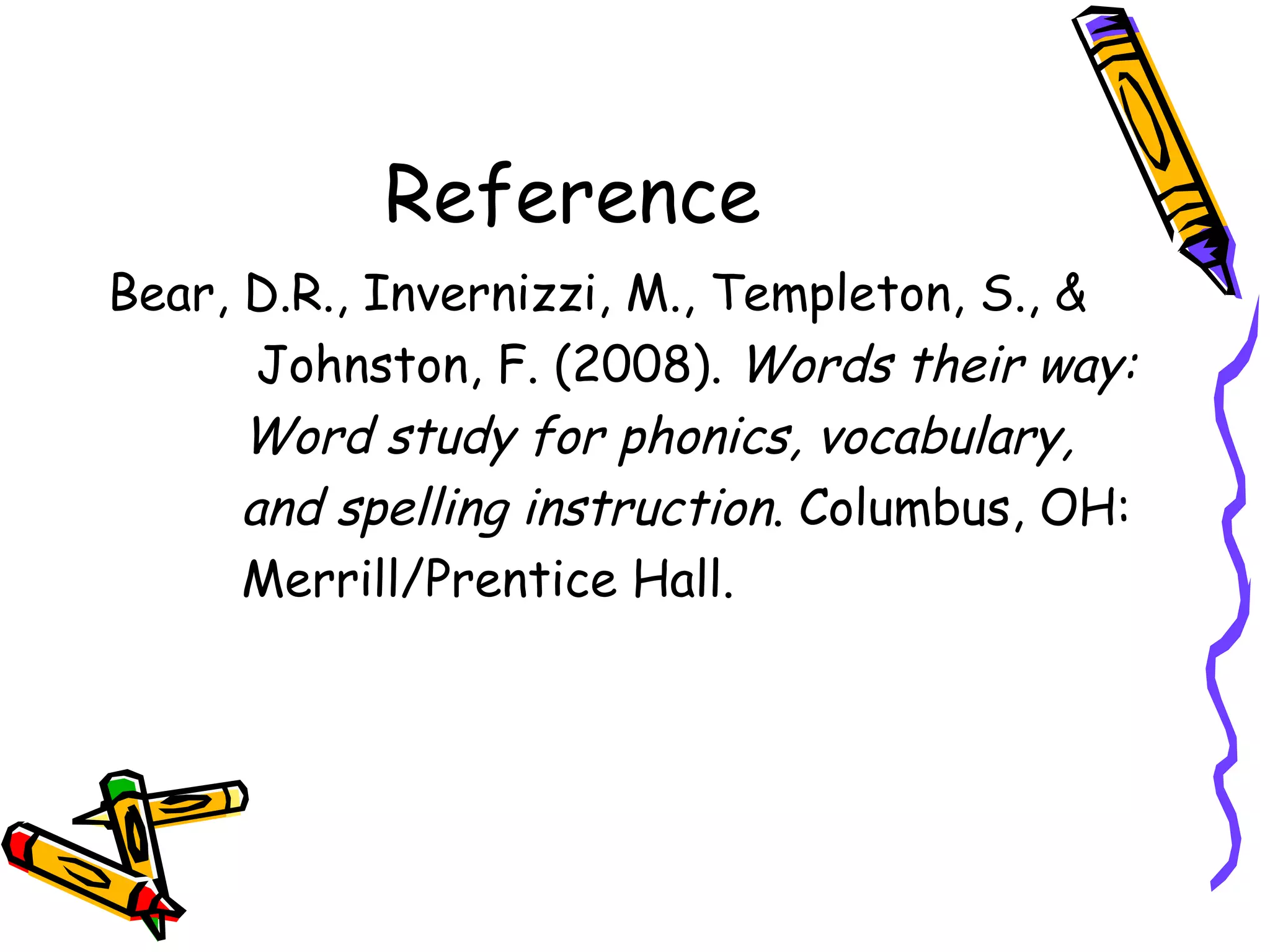 Reference Bear, D.R., Invernizzi, M., Templeton, S., &  Johnston, F. (2008).  Words their way:  Word study for phonics, vocabulary,  and spelling instruction . Columbus, OH: Merrill/Prentice Hall. 