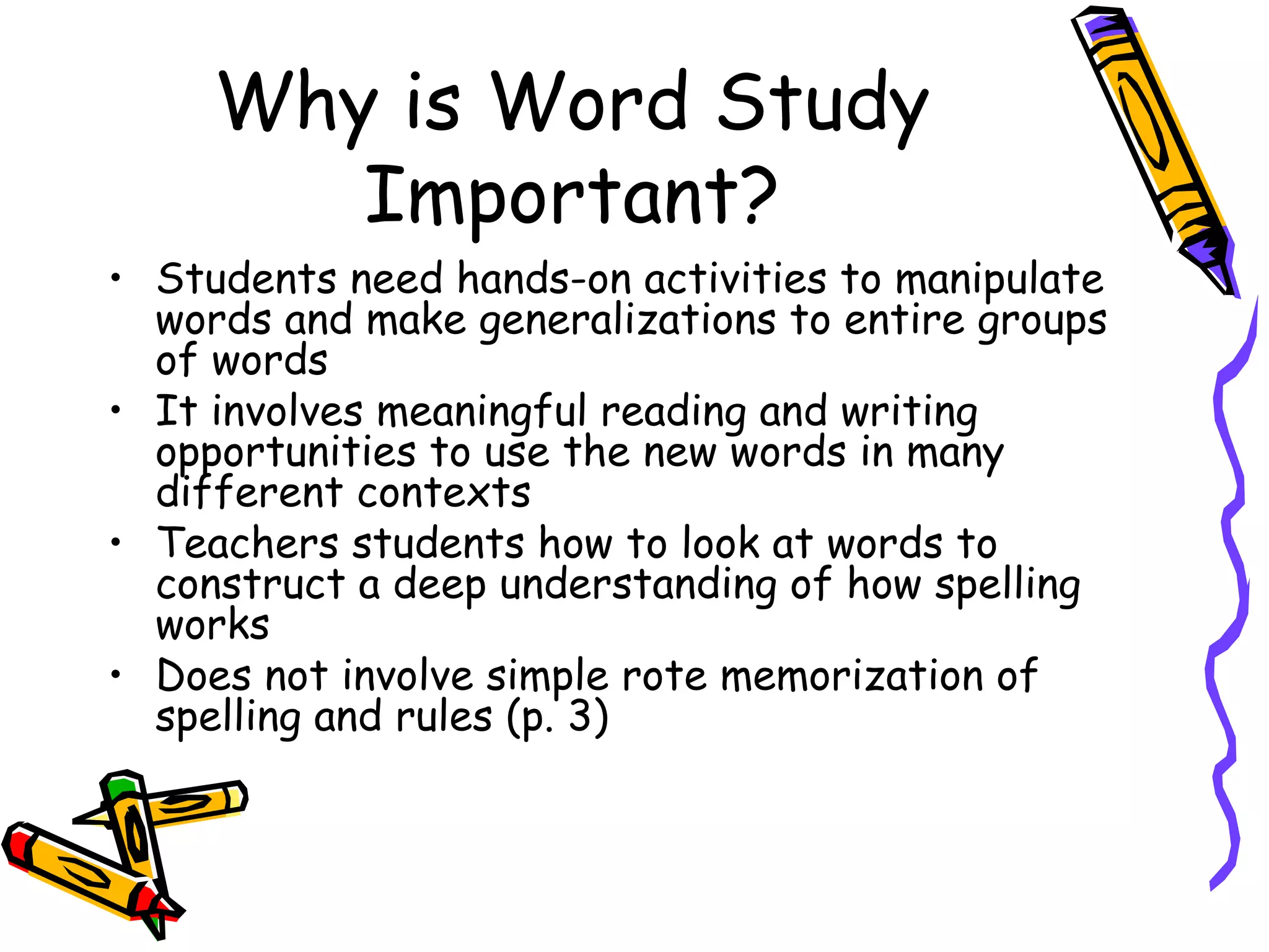Why is Word Study Important? Students need hands-on activities to manipulate words and make generalizations to entire groups of words It involves meaningful reading and writing opportunities to use the new words in many different contexts Teachers students how to look at words to construct a deep understanding of how spelling works Does not involve simple rote memorization of spelling and rules (p. 3) 