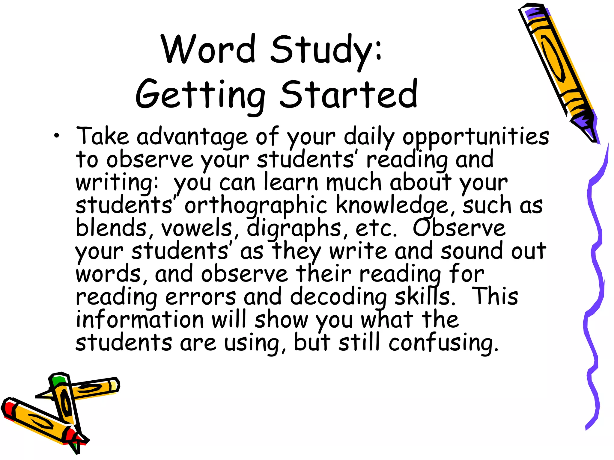 Word Study:  Getting Started Take advantage of your daily opportunities to observe your students’ reading and writing:  you can learn much about your students’ orthographic knowledge, such as blends, vowels, digraphs, etc.  Observe your students’ as they write and sound out words, and observe their reading for reading errors and decoding skills.  This information will show you what the students are using, but still confusing. 