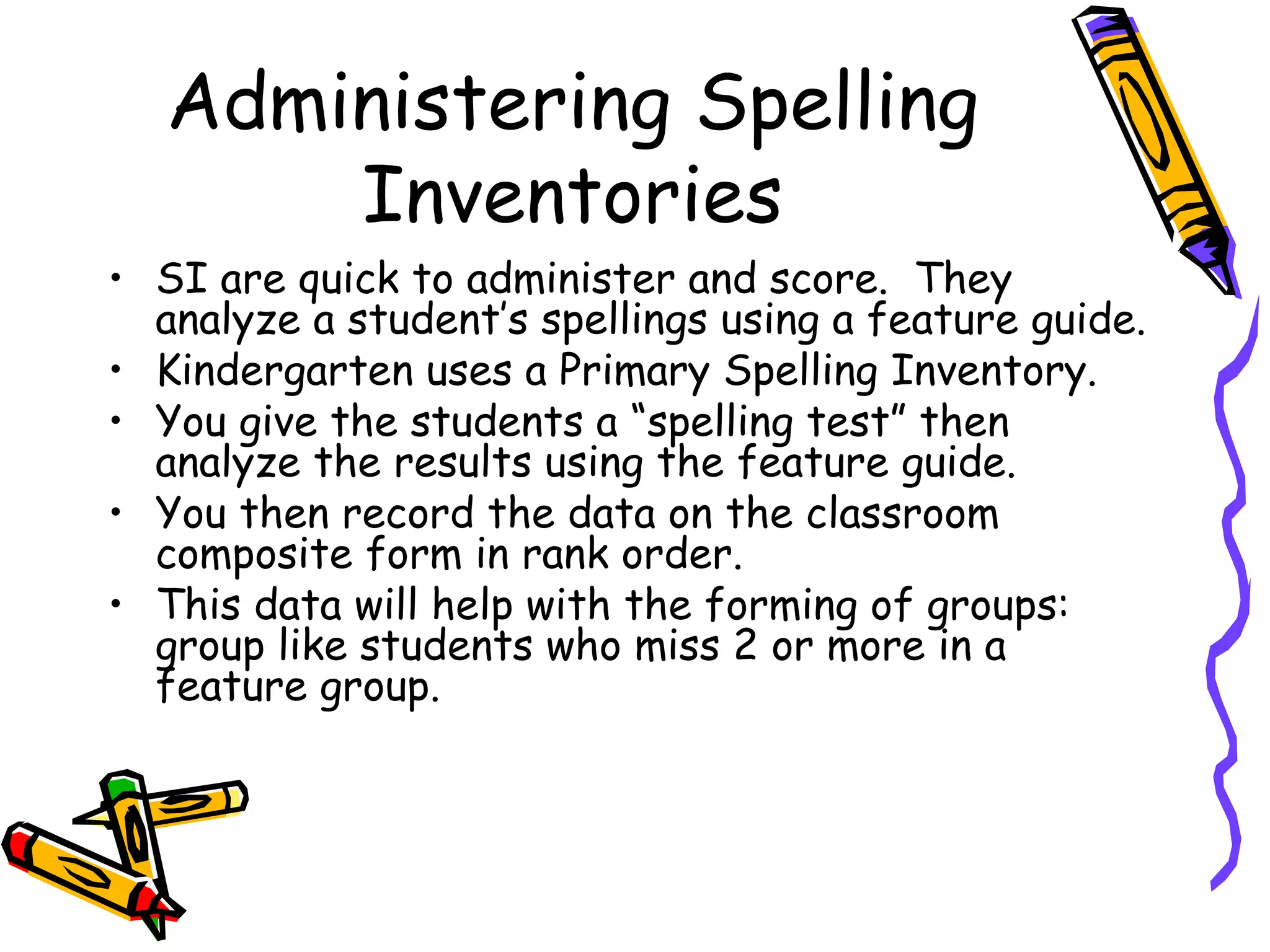 Administering Spelling Inventories SI are quick to administer and score.  They analyze a student’s spellings using a feature guide. Kindergarten uses a Primary Spelling Inventory. You give the students a “spelling test” then analyze the results using the feature guide. You then record the data on the classroom composite form in rank order. This data will help with the forming of groups: group like students who miss 2 or more in a feature group. 