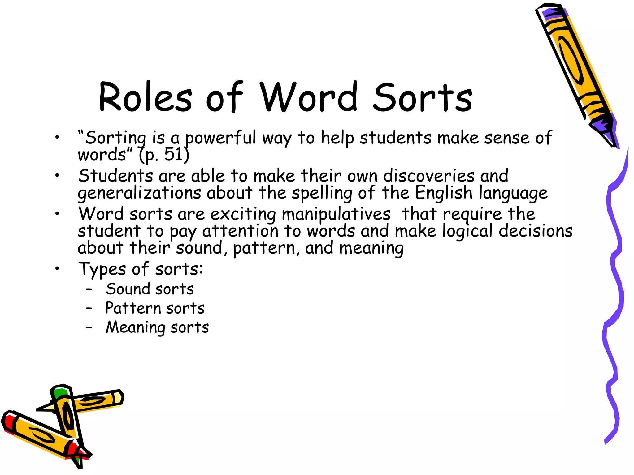 Roles of Word Sorts “ Sorting is a powerful way to help students make sense of words” (p. 51) Students are able to make their own discoveries and generalizations about the spelling of the English language Word sorts are exciting manipulatives  that require the student to pay attention to words and make logical decisions about their sound, pattern, and meaning Types of sorts: Sound sorts Pattern sorts Meaning sorts 