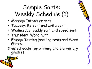Sample Sorts: Weekly Schedule (1) Monday: Introduce sort Tuesday: Re-sort and write sort Wednesday: Buddy sort and speed sort Thursday:  Word hunt Friday: Testing (spelling test) and Word Games (this schedule for primary and elementary grades) 