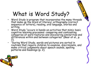 What is Word Study? Word Study is program that incorporates the many threads that make up the braid of literacy: orthography (correct sequence of letters), reading, oral language, stories and writing. Word Study “occurs in hands-on activities that mimic basic cognitive learning processes: comparing and contrasting categories of word features and discovering similarities and differences within and between categories” (Bear et al., p. 2). “ During Word Study, words and pictures are sorted in routines that require children to examine, discriminate, and make critical judgments about speech sounds, spelling patterns and meanings (p. 2). 