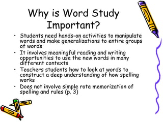 Why is Word Study Important? Students need hands-on activities to manipulate words and make generalizations to entire groups of words It involves meaningful reading and writing opportunities to use the new words in many different contexts Teachers students how to look at words to construct a deep understanding of how spelling works Does not involve simple rote memorization of spelling and rules (p. 3) 