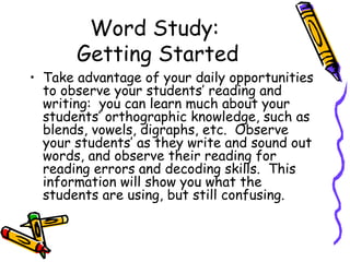 Word Study:  Getting Started Take advantage of your daily opportunities to observe your students’ reading and writing:  you can learn much about your students’ orthographic knowledge, such as blends, vowels, digraphs, etc.  Observe your students’ as they write and sound out words, and observe their reading for reading errors and decoding skills.  This information will show you what the students are using, but still confusing. 