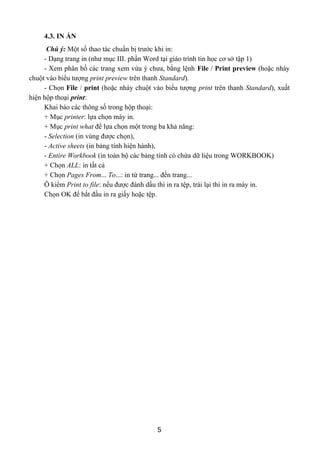 4.3. IN ẤN
Chú ý: Một số thao tác chuẩn bị trước khi in:
- Dạng trang in (như mục III. phần Word tại giáo trình tin học cơ sở tập 1)
- Xem phân bố các trang xem vừa ý chưa, bằng lệnh File / Print preview (hoặc nháy
chuột vào biểu tượng print preview trên thanh Standard).
- Chọn File / print (hoặc nháy chuột vào biểu tượng print trên thanh Standard), xuất
hiện hộp thoại print:
Khai báo các thông số trong hộp thoại:
+ Mục printer: lựa chọn máy in.
+ Mục print what để lựa chọn một trong ba khả năng:
- Selection (in vùng được chọn),
- Active sheets (in bảng tính hiện hành),
- Entire Workbook (in toàn bộ các bảng tính có chứa dữ liệu trong WORKBOOK)
+ Chọn ALL: in tất cả
+ Chọn Pages From... To...: in từ trang... đến trang...
Ô kiểm Print to file: nếu được đánh dấu thì in ra tệp, trái lại thì in ra máy in.
Chọn OK để bắt đầu in ra giấy hoặc tệp.
5
 