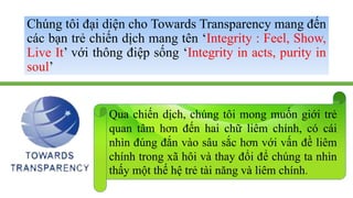 Chúng tôi đại diện cho Towards Transparency mang đến 
các bạn trẻ chiến dịch mang tên ‘Integrity : Feel, Show, 
Live It’ v...