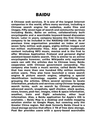 BAIDU
A Chinese web services. It is one of the largest Internet
companies in the world, offers many services, including a
Chinese search engine for websites, audio files and
images. Fifty seven type of search and community services
including Baidu, Baike an online, collaboratively built
encyclopedia and a searchable keyword-based discussion
forum. Later in years, company became the first Chinese
company to be included in the NASDAQ-100 index. As of
previous time organization provided an index of over
seven forty million web pages, eighty million images and
ten million multimedia files. Also provide multimedia
content including MP3 music, movies and is the first to
offer Wireless Application Protocol and personal digital
assistant based mobile search. This is similar to an online
encyclopedia however, unlike Wikipedia only registered
users can edit the articles due to Chinese laws. Baidu
cooperates with Chinese government censorship. The
company also hosts a music service, called Baidu Music
that has more than one hundred fifty million monthly
active users. They also have launched a news search
engine & picture search engine, adopting a special
identification technology capable of identifying and
grouping the articles. Offers several services to locate
information, products and services using Chinese-language
search terms, such as search by Chinese phonetics,
advanced search, snapshots, spell checker, stock quotes,
news, knows, post-bar, images, video & space information,
weather, train and flight schedules, other local
information. Also, a Baidu application for Apple's iOS is
available.  Baidu Map is a desktop and mobile mapping
solution similar to Google Maps, but covering only the
Greater China region. Net desk formerly Baidu Cloud is a
cloud storage service that offers 2 TB of free data storage.
Post Bar provides users with a query-based searchable
 