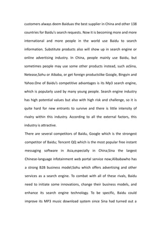 customers always deem Baiduas the best supplier in China and other 138

countries for Baidu's search requests. Now it is becoming more and more

international and more people in the world use Baidu to search

information. Substitute products also will show up in search engine or

online advertising industry. In China, people mainly use Baidu, but

sometimes people may use some other products instead, such asSina,

Netease,Sohu or Aibaba, or get foreign productslike Google, Bingyin and

Yahoo.One of Baidu’s competitive advantages is its Mp3 search engine,

which is popularly used by many young people. Search engine industry

has high potential values but also with high risk and challenge, so it is

quite hard for new entrants to survive and there is little intensity of

rivalry within this industry. According to all the external factors, this

industry is attractive.

There are several competitors of Baidu, Google which is the strongest

competitor of Baidu; Tencent QQ which is the most popular free instant

messaging software in Asia,especially in China;Sina the largest

Chinese-language infotainment web portal service now;Alibabawho has

a strong B2B business model;Sohu which offers advertising and other

services as a search engine. To combat with all of these rivals, Baidu

need to initiate some innovations, change their business models, and

enhance its search engine technology. To be specific, Baidu could

improve its MP3 music download system since Sina had turned out a
 
