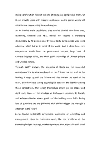 music library which may hit the one of Baidu as a competitive merit. Or

it can provide users with massive multiplayer online games which will

attract more people using its search engine.

As for Baidu’s main capabilities, they can be divided into three ones,

marketing, financial and R&D. Baidu's net income is increasing

dramatically by 40 percent year by year. Baidu owns a good way to do

adverting which brings in most of the profit. And it does have core

competence which leans on government support, large base of

Chinese-language users, and their good knowledge of Chinese people

and Chinese culture.

Through SWOT analysis, the strengths of Baidu are the successful

operation of the localizations based on the Chinese market, such as the

bidding, it keeps up with the fashion and tries to meet the needs of the

users, also they have strong psychological sense of the identity among

those competitors. They orient themselves always on the proper and

right track. However, the shortage of technology compared to Google

and YahooandBaidu’s excess profits of the bidding make Baidu facing

lots of questions are the problems that should trigger the manager’s

attention in the future.

As for Baidu’s sustainable advantages, localization of technology and

management; close to customers need, like the problems of the

marketing budget shortage, marketing competition, especially with small
 