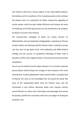 and medium sized firms; strong support of the value-added products,

like bidding; and the excellence of the marketing system which achieves

the greater return on investment for Baidu; temporarily upgrading of

service system, which can gain market efficiency and increase the value

of marketing, all of these good points can be considered to be weapons

for Baidu to survive in this industry.

The business-level strategies of Baidu are mainly focused on

differentiation and cost leadership strategy.Baidu is adjusting to Chinese

market realities and tailoring itself for Chinese needs. Customers can get

cost low price to get good result. Cost leadership and differentiation

strategy, the two sources of competitive advantage of Baidu make it

possible to offset some negative factors in the external environment,like

competition.

To sum up, the world of search engine industry is in a constant evolution

process.Baidu should change the strategy to lead company to be more

international. To date, globalization makes world smaller, so people tend

to long for the news or the knowledge from all around the world. But

most of the websitesthat Baidu fund are Chinese ones, and the

information is also limited. Moreover, Baidu must improve internet

search filtration to reduce trash information and web pages that cannot

be opened, prohibit the connection which has any danger of having the

computer virus.
 