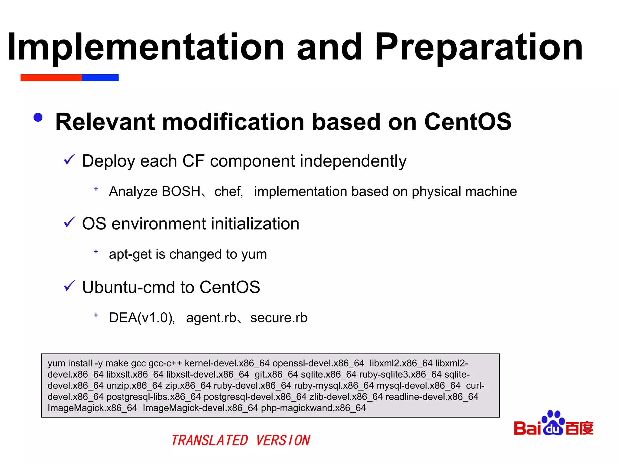 Implementation and Preparation	

•  Relevant modification based on CentOS
ü  Deploy each CF component independently
⁺  Analyze BOSH、chef，implementation based on physical machine
ü  OS environment initialization
⁺  apt-get is changed to yum
ü  Ubuntu-cmd to CentOS
⁺  DEA(v1.0)，agent.rb、secure.rb
yum install -y make gcc gcc-c++ kernel-devel.x86_64 openssl-devel.x86_64 libxml2.x86_64 libxml2-
devel.x86_64 libxslt.x86_64 libxslt-devel.x86_64 git.x86_64 sqlite.x86_64 ruby-sqlite3.x86_64 sqlite-
devel.x86_64 unzip.x86_64 zip.x86_64 ruby-devel.x86_64 ruby-mysql.x86_64 mysql-devel.x86_64 curl-
devel.x86_64 postgresql-libs.x86_64 postgresql-devel.x86_64 zlib-devel.x86_64 readline-devel.x86_64
ImageMagick.x86_64 ImageMagick-devel.x86_64 php-magickwand.x86_64
TRANSLATED VERSION
 