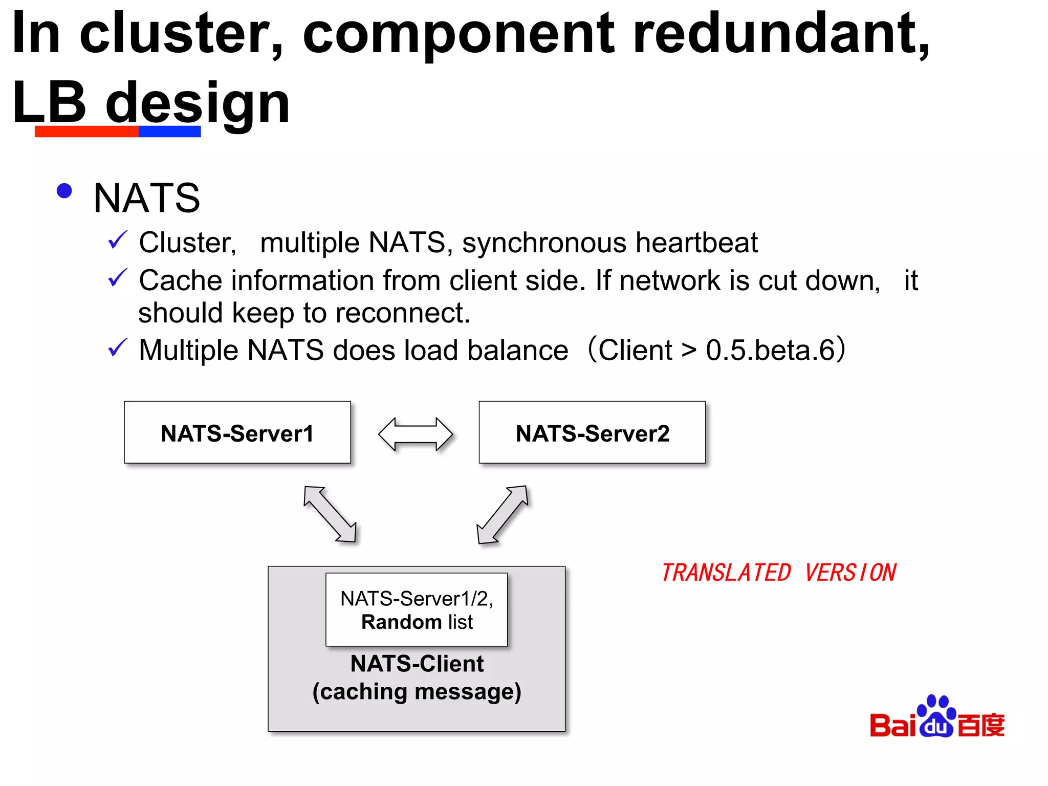 In cluster, component redundant,
LB design	

•  NATS
ü  Cluster，multiple NATS, synchronous heartbeat
ü  Cache information from client side. If network is cut down，it
should keep to reconnect.
ü  Multiple NATS does load balance（Client > 0.5.beta.6）
NATS-Server1 NATS-Server2
NATS-Client
(caching message)
NATS-Server1/2,
Random list
TRANSLATED VERSION
 