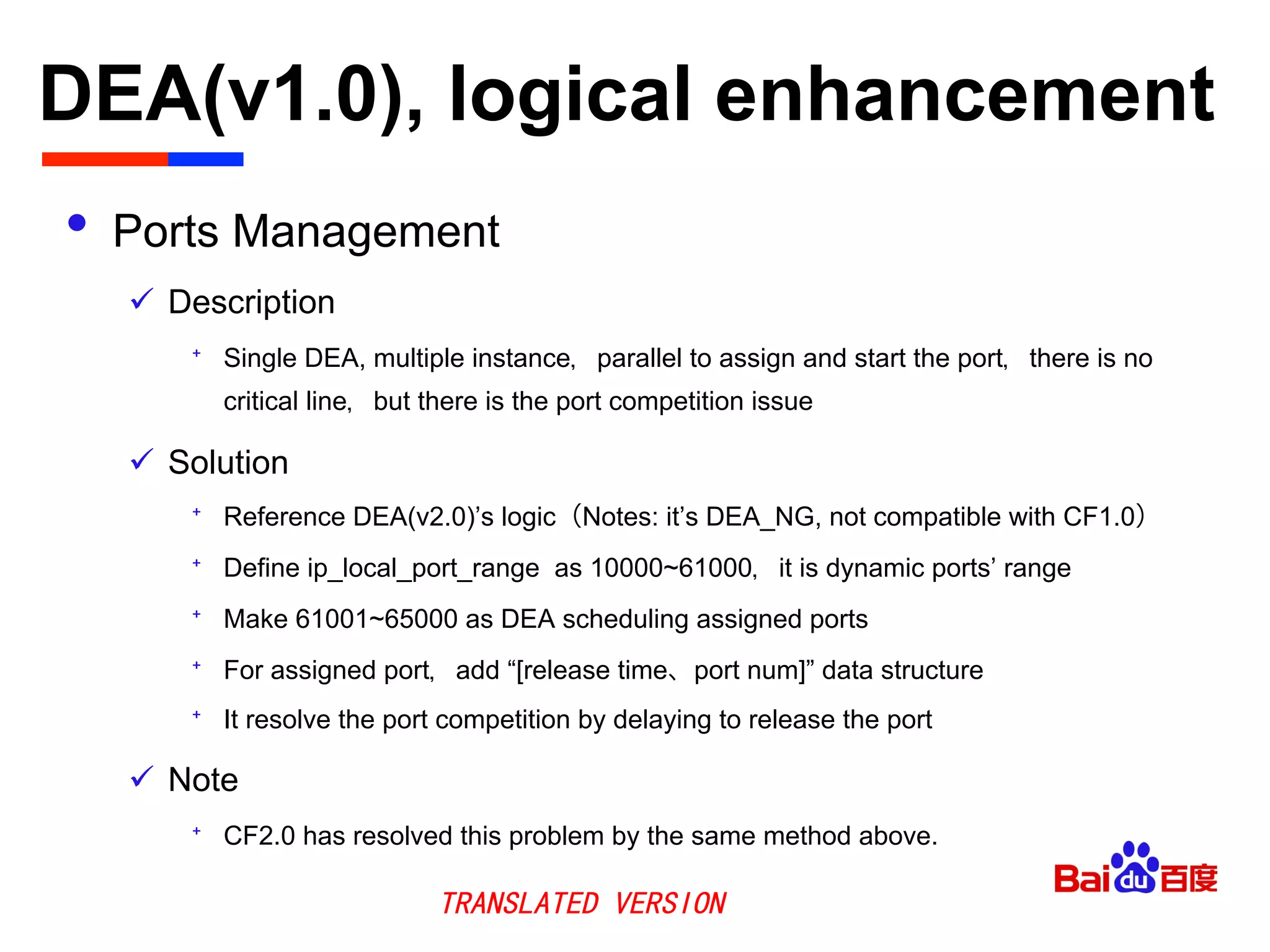 DEA(v1.0), logical enhancement	

•  Ports Management
ü  Description
⁺  Single DEA, multiple instance，parallel to assign and start the port，there is no
critical line，but there is the port competition issue
ü  Solution
⁺  Reference DEA(v2.0)’s logic（Notes: it’s DEA_NG, not compatible with CF1.0）
⁺  Define ip_local_port_range as 10000~61000，it is dynamic ports’ range
⁺  Make 61001~65000 as DEA scheduling assigned ports
⁺  For assigned port，add “[release time、port num]” data structure
⁺  It resolve the port competition by delaying to release the port
ü  Note
⁺  CF2.0 has resolved this problem by the same method above.
TRANSLATED VERSION
 
