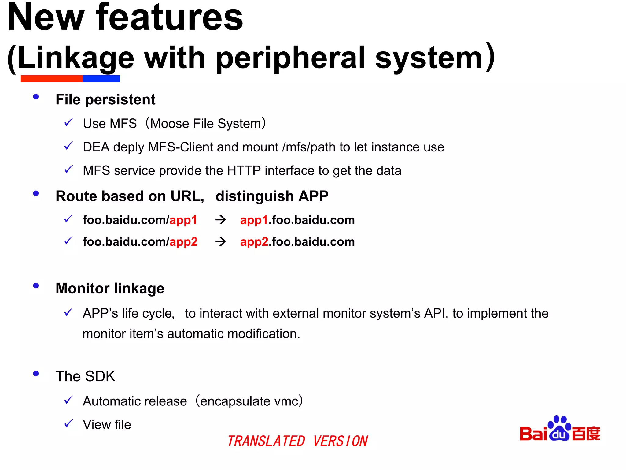 New features
(Linkage with peripheral system）	

•  File persistent
ü  Use MFS（Moose File System）
ü  DEA deply MFS-Client and mount /mfs/path to let instance use
ü  MFS service provide the HTTP interface to get the data
•  Route based on URL，distinguish APP
ü  foo.baidu.com/app1 à app1.foo.baidu.com
ü  foo.baidu.com/app2 à app2.foo.baidu.com
•  Monitor linkage
ü  APP’s life cycle，to interact with external monitor system’s API, to implement the
monitor item’s automatic modification.
•  The SDK
ü  Automatic release（encapsulate vmc）
ü  View file
TRANSLATED VERSION
 