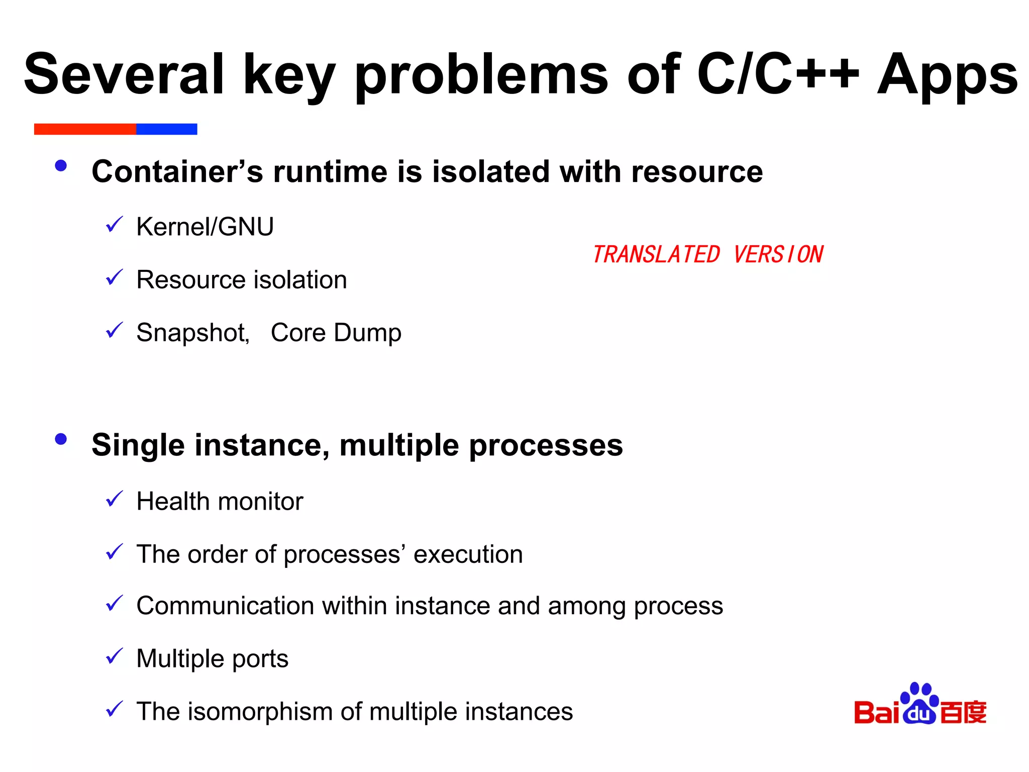 Several key problems of C/C++ Apps	

•  Container’s runtime is isolated with resource
ü  Kernel/GNU
ü  Resource isolation
ü  Snapshot，Core Dump
•  Single instance, multiple processes
ü  Health monitor
ü  The order of processes’ execution
ü  Communication within instance and among process
ü  Multiple ports
ü  The isomorphism of multiple instances
TRANSLATED VERSION
 