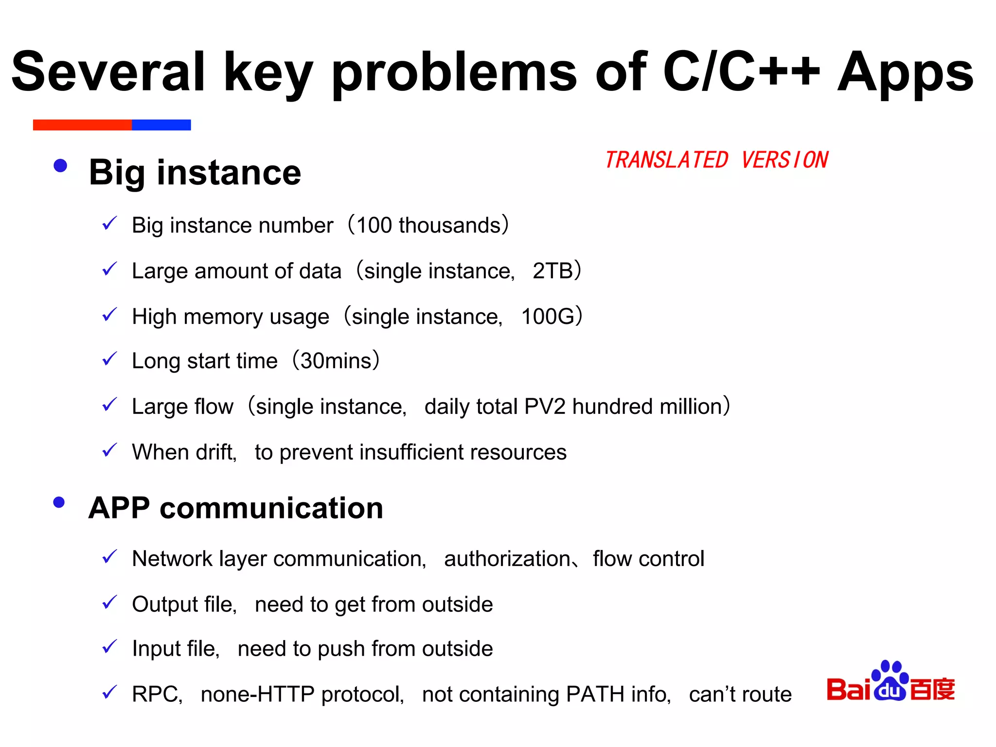 Several key problems of C/C++ Apps	

•  Big instance
ü  Big instance number（100 thousands）
ü  Large amount of data（single instance，2TB）
ü  High memory usage（single instance，100G）
ü  Long start time（30mins）
ü  Large flow（single instance，daily total PV2 hundred million）
ü  When drift，to prevent insufficient resources
•  APP communication
ü  Network layer communication，authorization、flow control
ü  Output file，need to get from outside
ü  Input file，need to push from outside
ü  RPC，none-HTTP protocol，not containing PATH info，can’t route
TRANSLATED VERSION
 