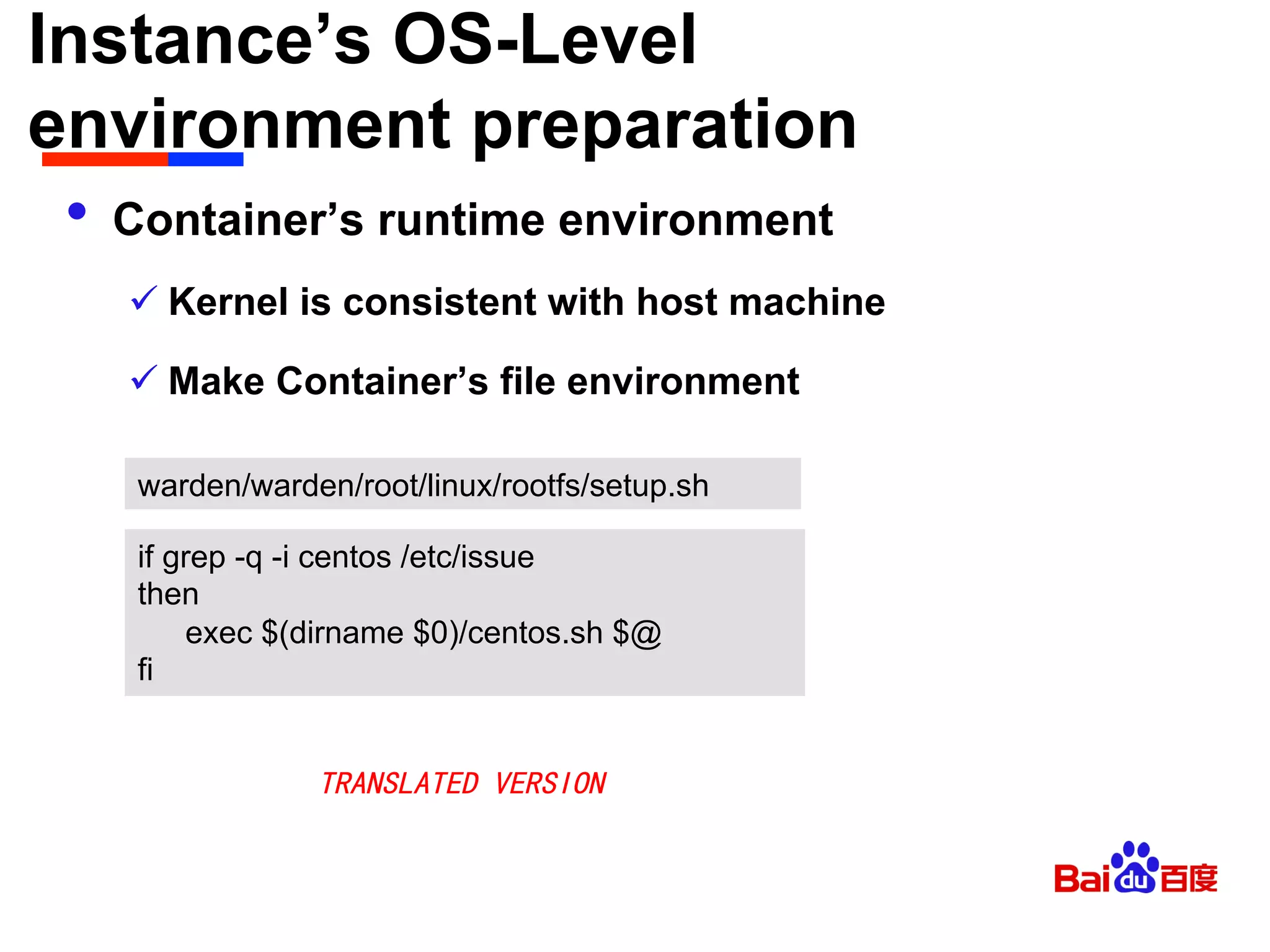Instance’s OS-Level
environment preparation	

•  Container’s runtime environment
ü Kernel is consistent with host machine
ü Make Container’s file environment
warden/warden/root/linux/rootfs/setup.sh
if grep -q -i centos /etc/issue
then
exec $(dirname $0)/centos.sh $@
fi
TRANSLATED VERSION
 