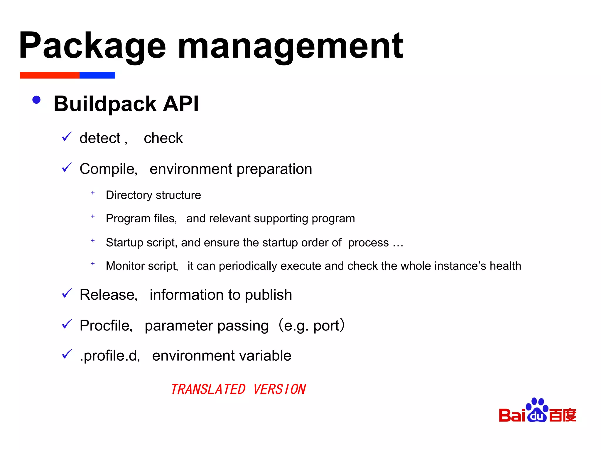 Package management	

•  Buildpack API
ü  detect ， check
ü  Compile，environment preparation
⁺  Directory structure
⁺  Program files，and relevant supporting program
⁺  Startup script, and ensure the startup order of process …
⁺  Monitor script，it can periodically execute and check the whole instance’s health
ü  Release，information to publish
ü  Procfile，parameter passing（e.g. port）
ü  .profile.d，environment variable
TRANSLATED VERSION
 