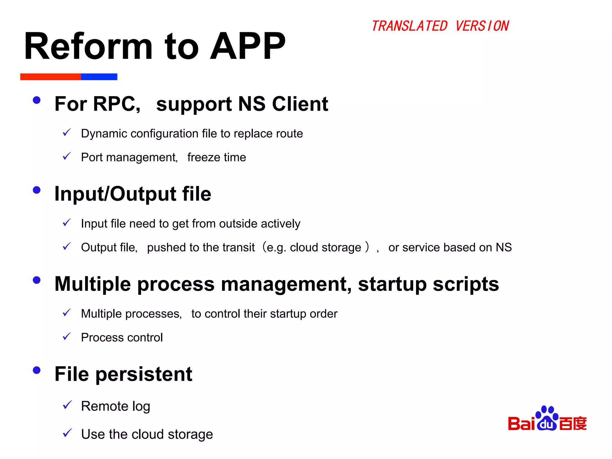Reform to APP	

•  For RPC，support NS Client
ü  Dynamic configuration file to replace route
ü  Port management，freeze time
•  Input/Output file
ü  Input file need to get from outside actively
ü  Output file，pushed to the transit（e.g. cloud storage ），or service based on NS
•  Multiple process management, startup scripts
ü  Multiple processes，to control their startup order
ü  Process control
•  File persistent
ü  Remote log
ü  Use the cloud storage
TRANSLATED VERSION
 