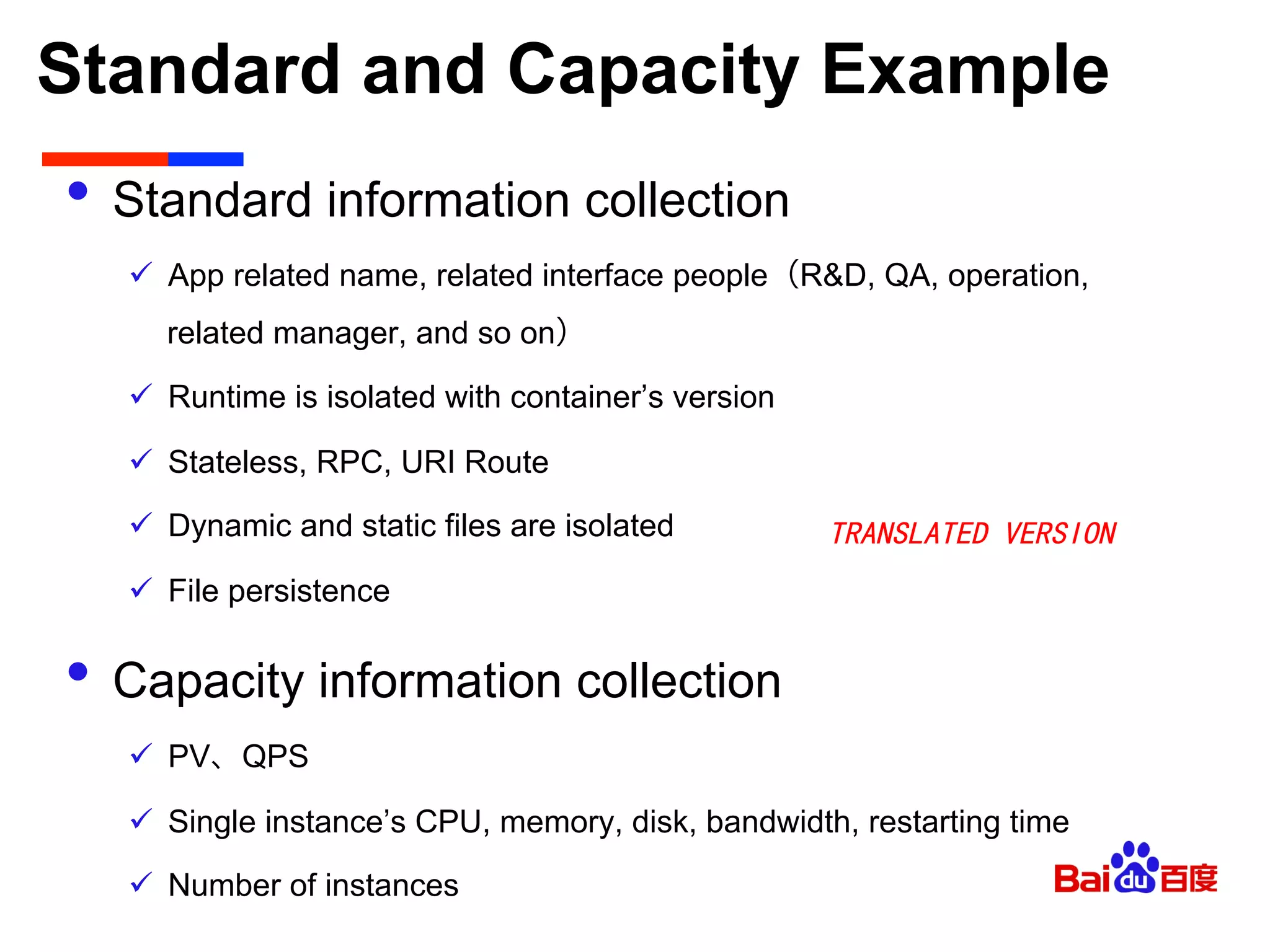 Standard and Capacity Example	

•  Standard information collection
ü  App related name, related interface people（R&D, QA, operation,
related manager, and so on）
ü  Runtime is isolated with container’s version
ü  Stateless, RPC, URI Route
ü  Dynamic and static files are isolated
ü  File persistence
•  Capacity information collection
ü  PV、QPS
ü  Single instance’s CPU, memory, disk, bandwidth, restarting time
ü  Number of instances
TRANSLATED VERSION
 