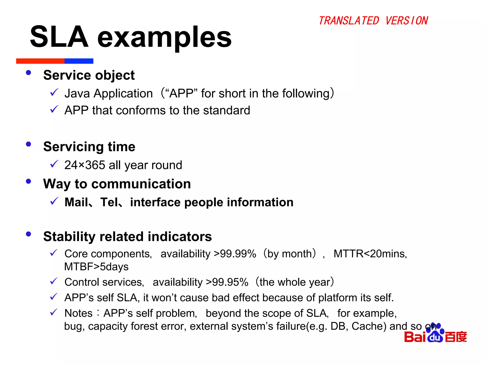 SLA examples	

•  Service object
ü  Java Application（“APP” for short in the following）
ü  APP that conforms to the standard
•  Servicing time
ü  24×365 all year round
•  Way to communication
ü  Mail、Tel、interface people information
•  Stability related indicators
ü  Core components，availability >99.99%（by month），MTTR<20mins，
MTBF>5days
ü  Control services，availability >99.95%（the whole year）
ü  APP’s self SLA, it won’t cause bad effect because of platform its self.
ü  Notes：APP’s self problem，beyond the scope of SLA，for example,
bug, capacity forest error, external system’s failure(e.g. DB, Cache) and so on
TRANSLATED VERSION
 