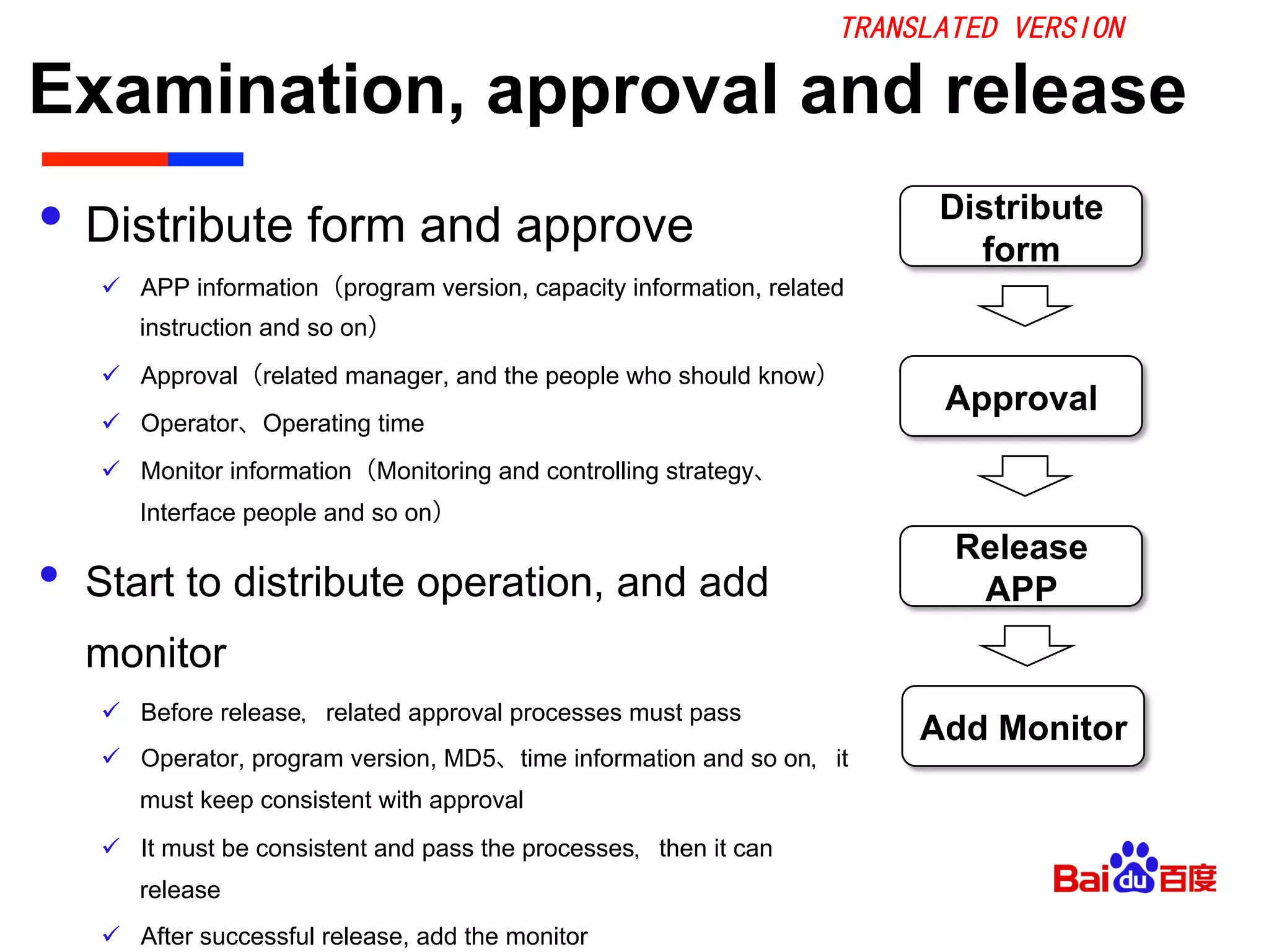 Examination, approval and release	

•  Distribute form and approve
ü  APP information（program version, capacity information, related
instruction and so on）
ü  Approval（related manager, and the people who should know）
ü  Operator、Operating time
ü  Monitor information（Monitoring and controlling strategy、
Interface people and so on）
•  Start to distribute operation, and add
monitor
ü  Before release，related approval processes must pass
ü  Operator, program version, MD5、time information and so on，it
must keep consistent with approval
ü  It must be consistent and pass the processes，then it can
release
ü  After successful release, add the monitor
Distribute
form
Approval
Release
APP
Add Monitor
TRANSLATED VERSION
 