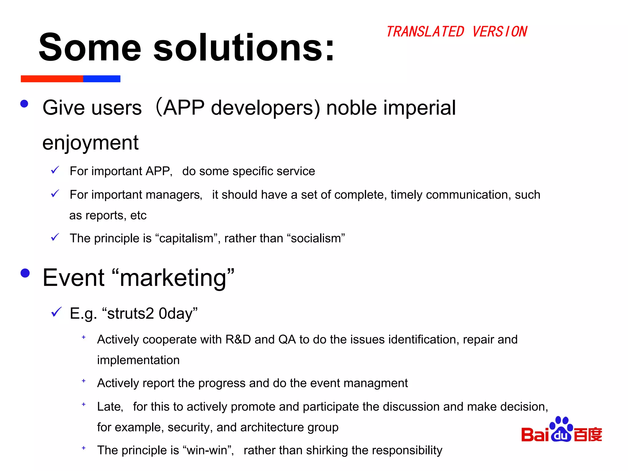 Some solutions:	

•  Give users（APP developers) noble imperial
enjoyment
ü  For important APP，do some specific service
ü  For important managers，it should have a set of complete, timely communication, such
as reports, etc
ü  The principle is “capitalism”, rather than “socialism”
•  Event “marketing”
ü  E.g. “struts2 0day”
⁺  Actively cooperate with R&D and QA to do the issues identification, repair and
implementation
⁺  Actively report the progress and do the event managment
⁺  Late，for this to actively promote and participate the discussion and make decision,
for example, security, and architecture group
⁺  The principle is “win-win”，rather than shirking the responsibility
TRANSLATED VERSION
 