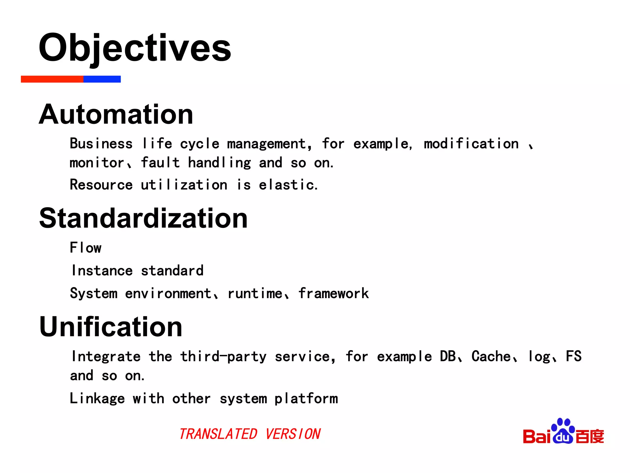 Objectives	

Automation
Business life cycle management，for example, modification 、
monitor、fault handling and so on.
Resource utilization is elastic.
Standardization
Flow
Instance standard
System environment、runtime、framework
Unification
Integrate the third-party service，for example DB、Cache、log、FS
and so on.
Linkage with other system platform
TRANSLATED VERSION
 