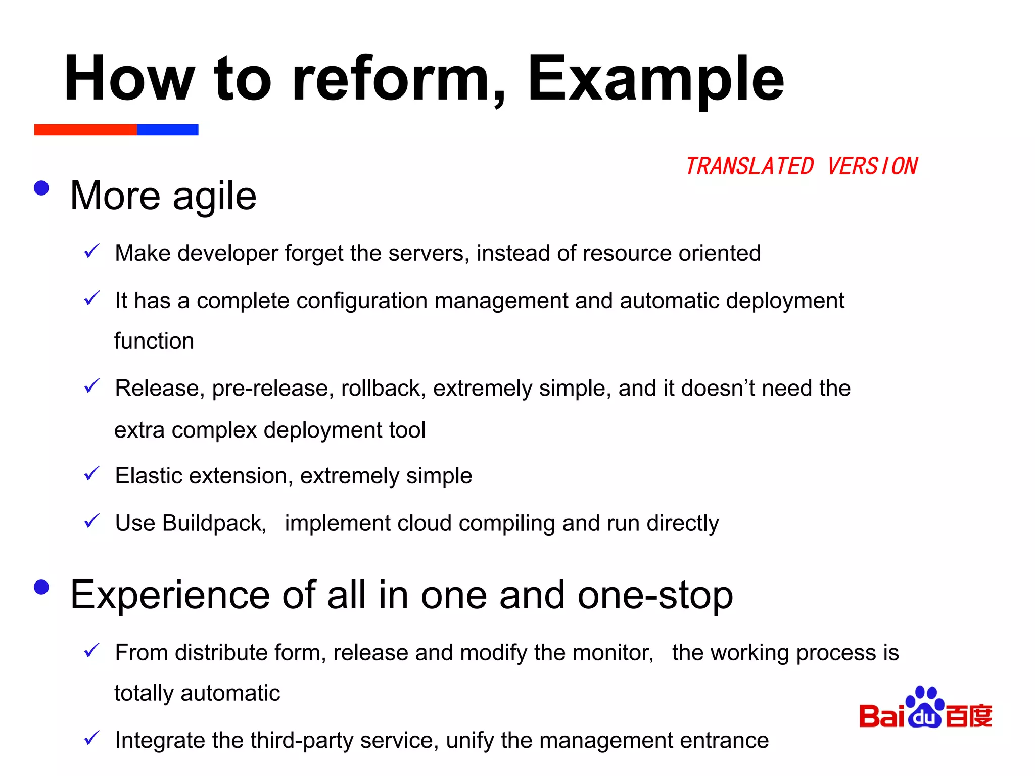 How to reform, Example	

•  More agile
ü  Make developer forget the servers, instead of resource oriented
ü  It has a complete configuration management and automatic deployment
function
ü  Release, pre-release, rollback, extremely simple, and it doesn’t need the
extra complex deployment tool
ü  Elastic extension, extremely simple
ü  Use Buildpack，implement cloud compiling and run directly
•  Experience of all in one and one-stop
ü  From distribute form, release and modify the monitor，the working process is
totally automatic
ü  Integrate the third-party service, unify the management entrance
TRANSLATED VERSION
 