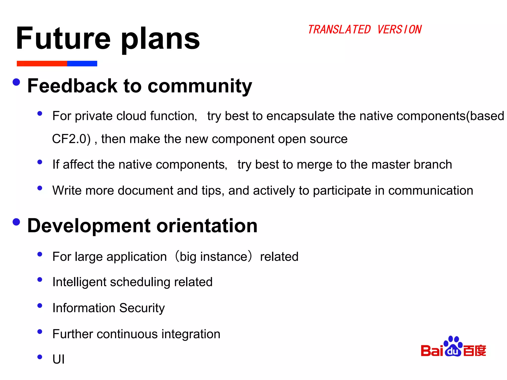 Future plans	

• Feedback to community
•  For private cloud function，try best to encapsulate the native components(based
CF2.0) , then make the new component open source
•  If affect the native components，try best to merge to the master branch
•  Write more document and tips, and actively to participate in communication
• Development orientation
•  For large application（big instance）related
•  Intelligent scheduling related
•  Information Security
•  Further continuous integration
•  UI
TRANSLATED VERSION
 