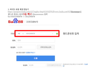 1. 바이두 포털 계정 만들기
https://passport.baidu.com/v2/?reg&u=http%3A%2F%2Fwww.baidu.com%2F&overseas=1
핸드폰 번호는 앞에 0을 빼고 10xxxxxxxxx 입력
Ex) 01012345678 -> 1012345678
핸드폰번호 입력
 